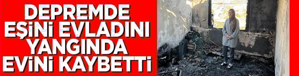 Depremde eşini evladını yangında evini kaybetti