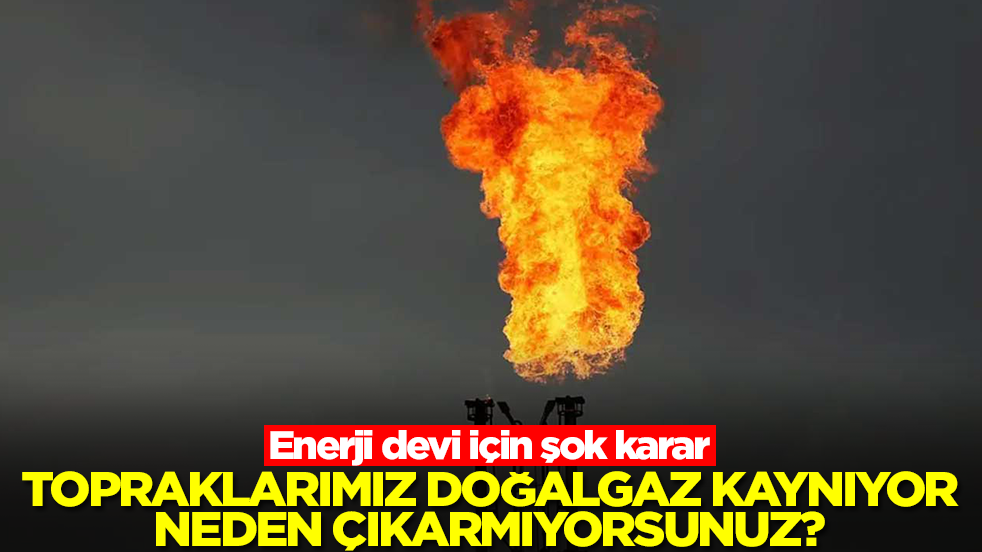 Enerji devi için şok karar: Topraklarımız doğalgaz kaynıyor, neden çıkarmıyorsunuz