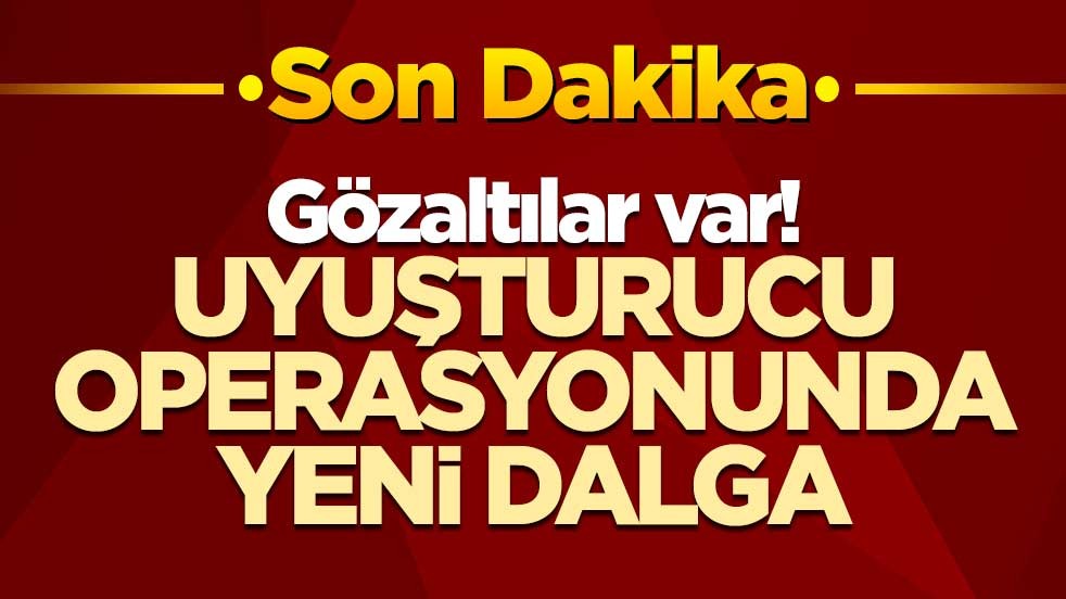 Gözaltılar var! Uyuşturucu operasyonunda yeni dalga