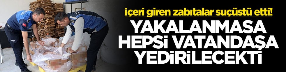 İçeri giren zabıtalar suçüstü etti! Yakalanmasa hepsi vatandaşa yedirilecekti