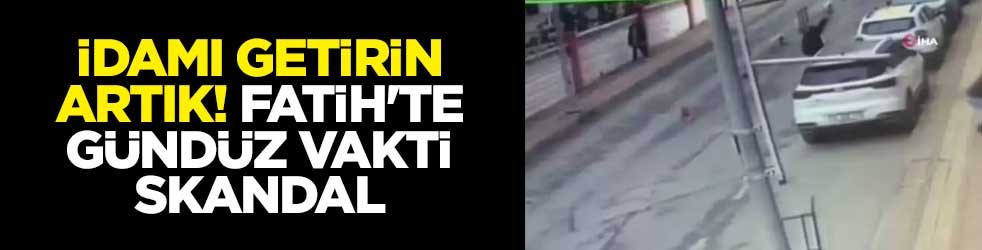 İdamı getirin artık! Fatih'te gündüz vakti skandal