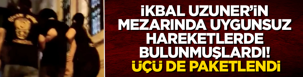İkbal Uzuner’in mezarında uygunsuz hareketlerde bulunmuşlardı! Üçü de paketlendi