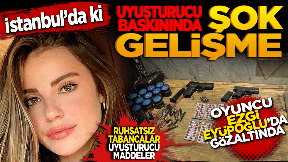 İstanbul’daki uyuşturucu baskınında şok gelişme: Oyuncu Ezgi Eyüboğlu da gözaltında