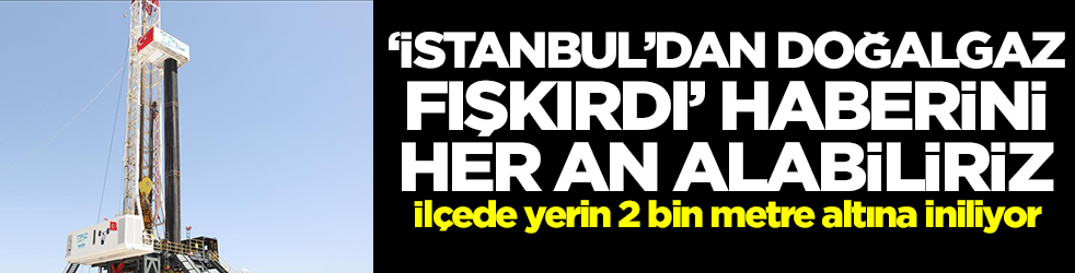 'İstanbul'dan doğalgaz fışkırdı' haberini her an alabiliriz! İlçede yerin 2 bin metre altına iniliyor
