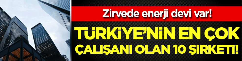 İşte Türkiye'nin en çok çalışana sahip 10 şirketi! Zirvede enerji devi var!