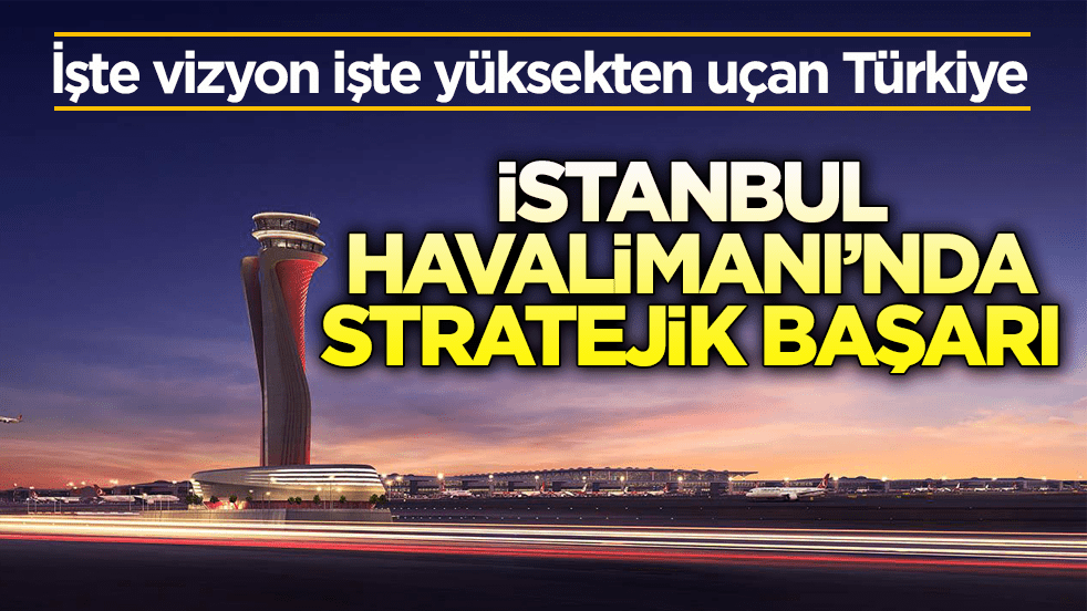 İşte vizyon işte yüksekten uçan Türkiye! İstanbul Havalimanı’nda stratejik başarı