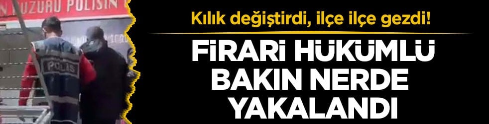 Kılık değiştirdi, ilçe ilçe gezdi! Firari hükümlü bakın nerde yakalandı