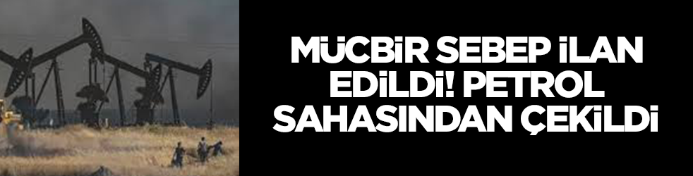 Mücbir sebep ilan edildi: Petrol sahasından çekildi