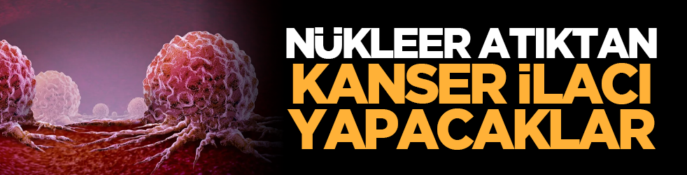 Nükleer atıktan kanser ilacı yapacaklar