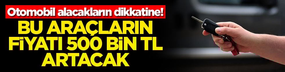 Otomobil alacakların dikkatine! Bu araçların fiyatı 500 bin TL artacak