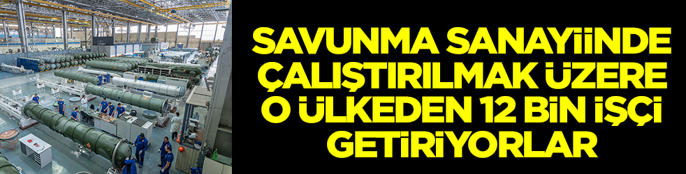 Savunma sanayiinde çalıştırılmak üzere o ülkeden 12 bin işçi getiriyorlar