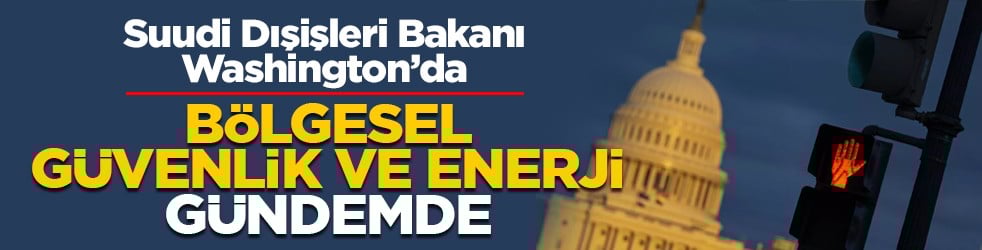 Suudi Dışişleri Bakanı Washington’da: Bölgesel güvenlik ve enerji gündemde