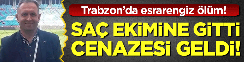 Trabzon'da esrarengiz ölüm: Saç ekimine gitti cenazesi geldi!