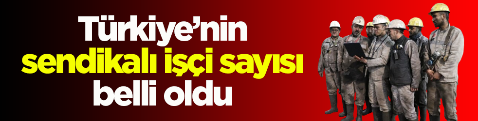 Türkiye’nin sendikalı işçi sayısı belli oldu