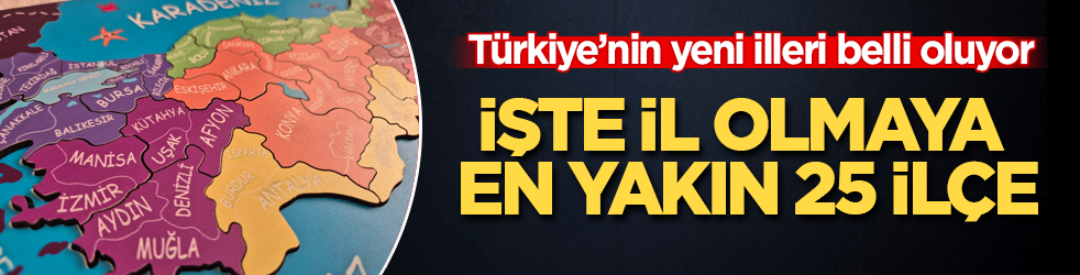 Türkiye’nin yeni illeri belli oluyor! İşte il olmaya en yakın 25 ilçe