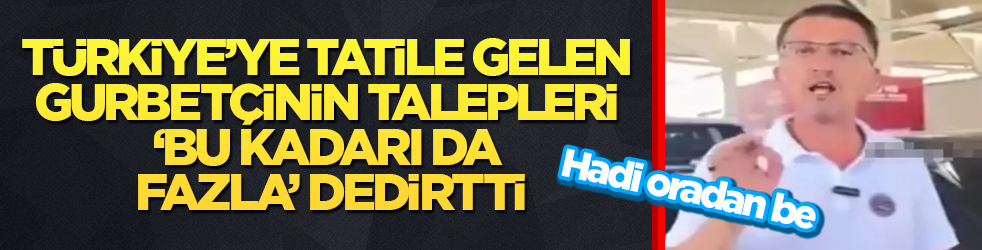 Türkiye’ye tatile gelen gurbetçinin talepleri ‘Bu kadarı da fazla’ dedirtti! Hadi oradan be