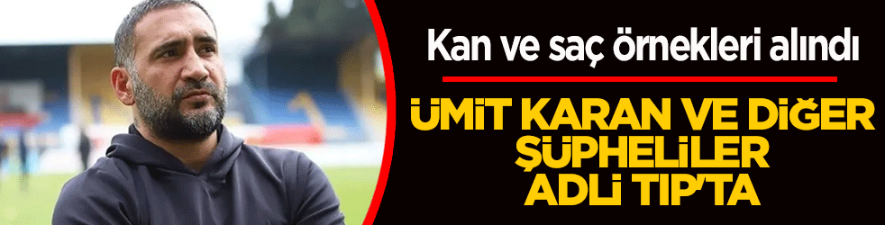 Ümit Karan ve birçok şüpheli adli Tıp’ta! Kan ve saç örnekleri alındı: Dosya kabarıyor