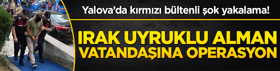 Yalova’da kırmızı bültenli şok yakalama! Irak uyruklu Alman vatandaşına operasyon