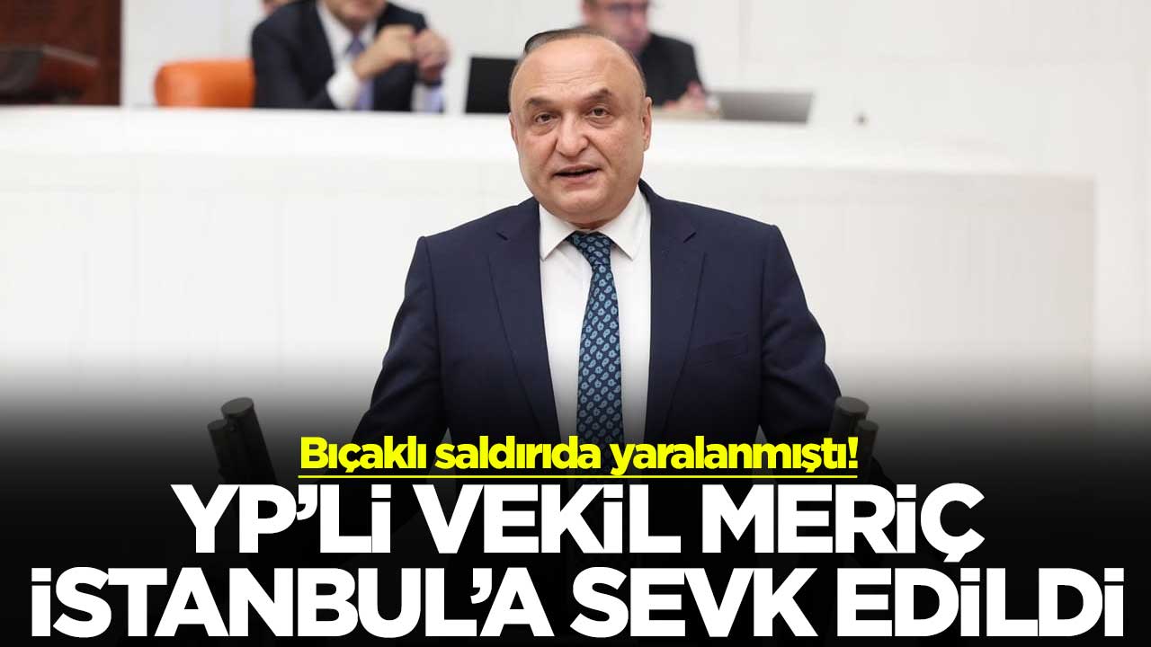 Bıçaklı saldırıda yaralanmıştı! YP’li vekil Meriç İstanbul’a sevk edildi
