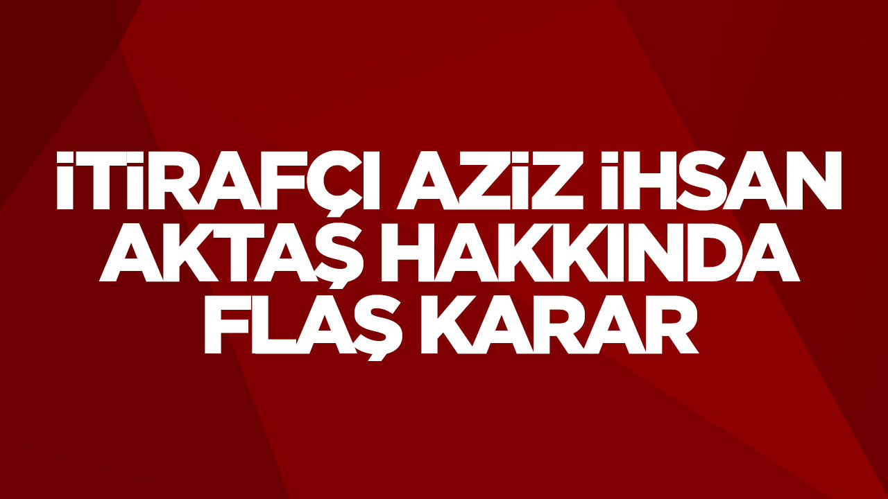 İtirafçı Aziz İhsan Aktaş hakkında flaş karar