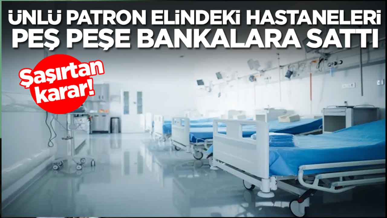 Şaşırtan karar: Ünlü patron elindeki hastaneleri peş peşe bankalara sattı