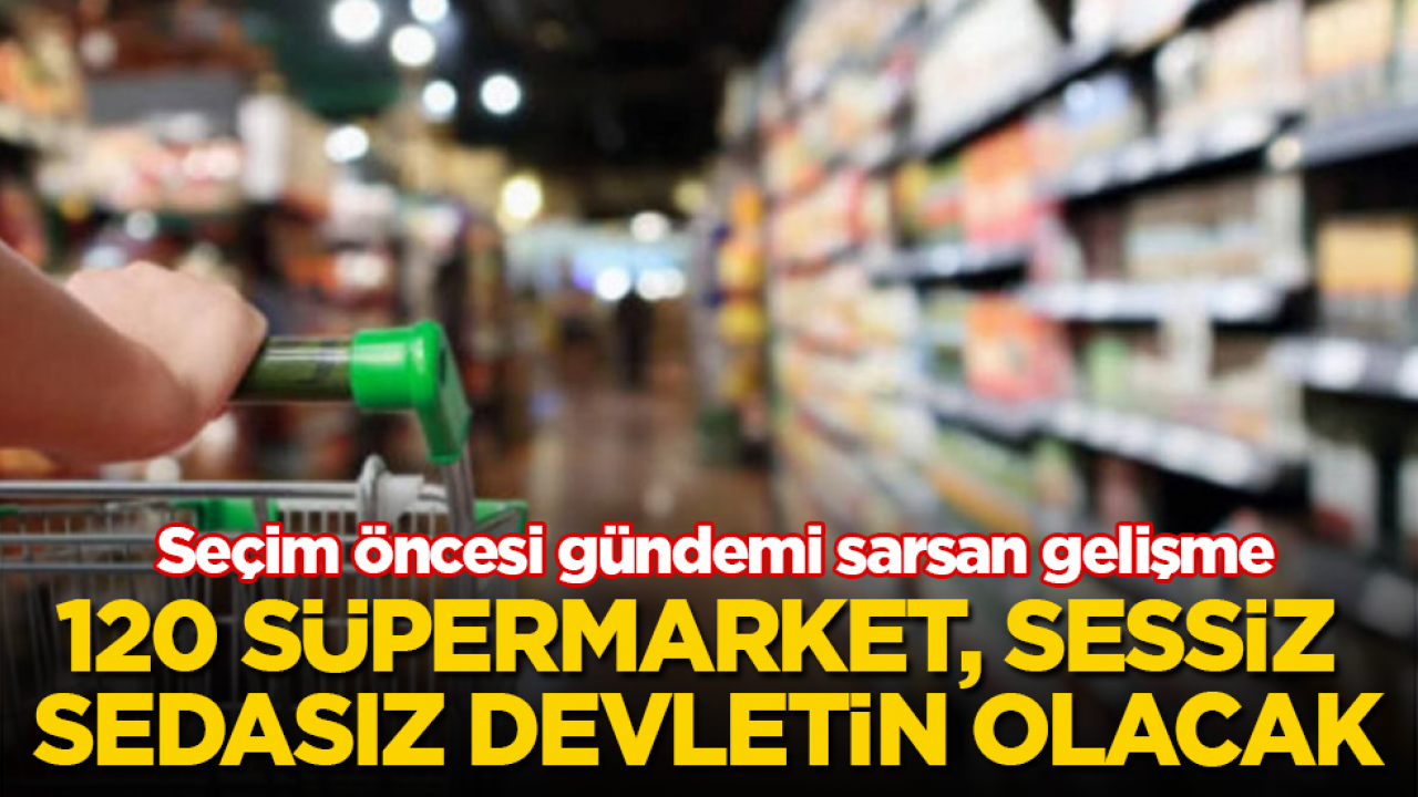 Seçim öncesi gündemi sarsan gelişme! 120 süpermarket, sessiz sedasız devletin olacak