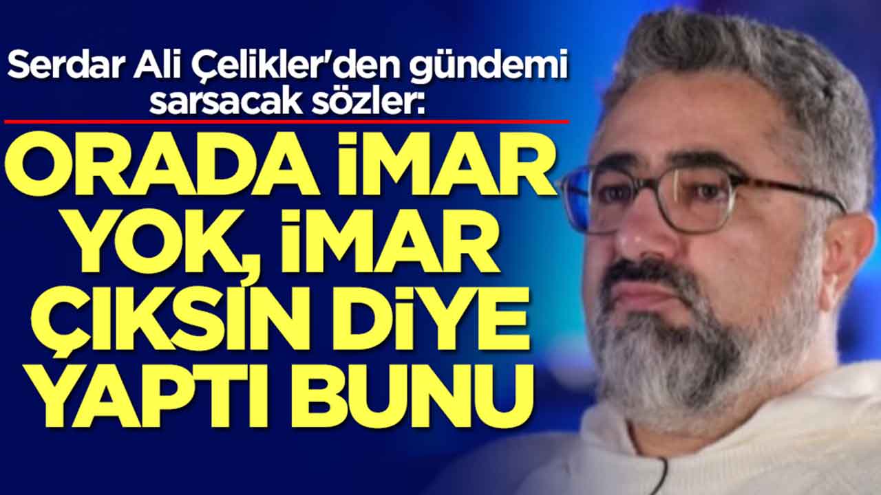Serdar Ali Çelikler'den gündemi sarsacak sözler: Orada imar yok, imar çıksın diye yaptı bunu