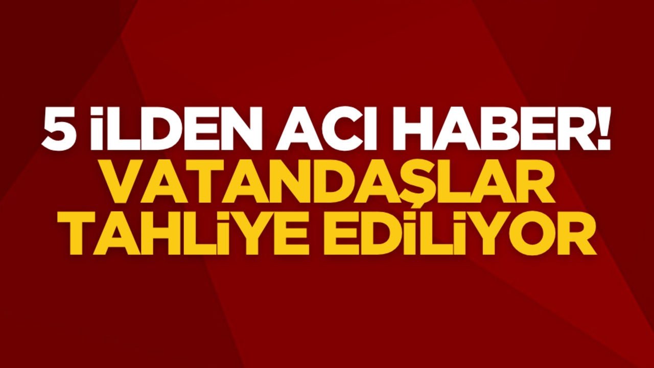 5 ilden acı haber: Vatandaşlar tahliye ediliyor!