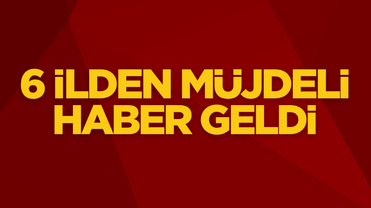 6 ilden müjdeli haber geldi