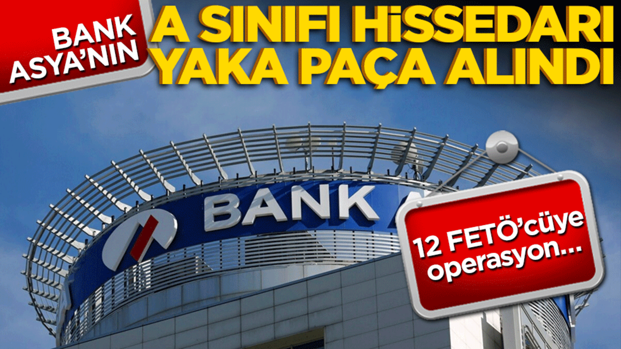 Bank Asya’nın A hissedarı yaka paça alındı! 12 FETÖ’cüye operasyon…