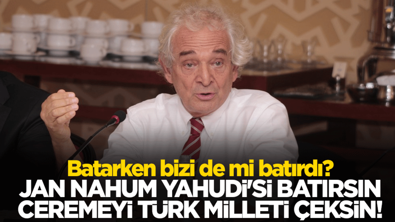 Batarken bizi de mi batırdı? Jan Nahum Yahudi'si batırsın ceremeyi Türk Milleti çeksin!