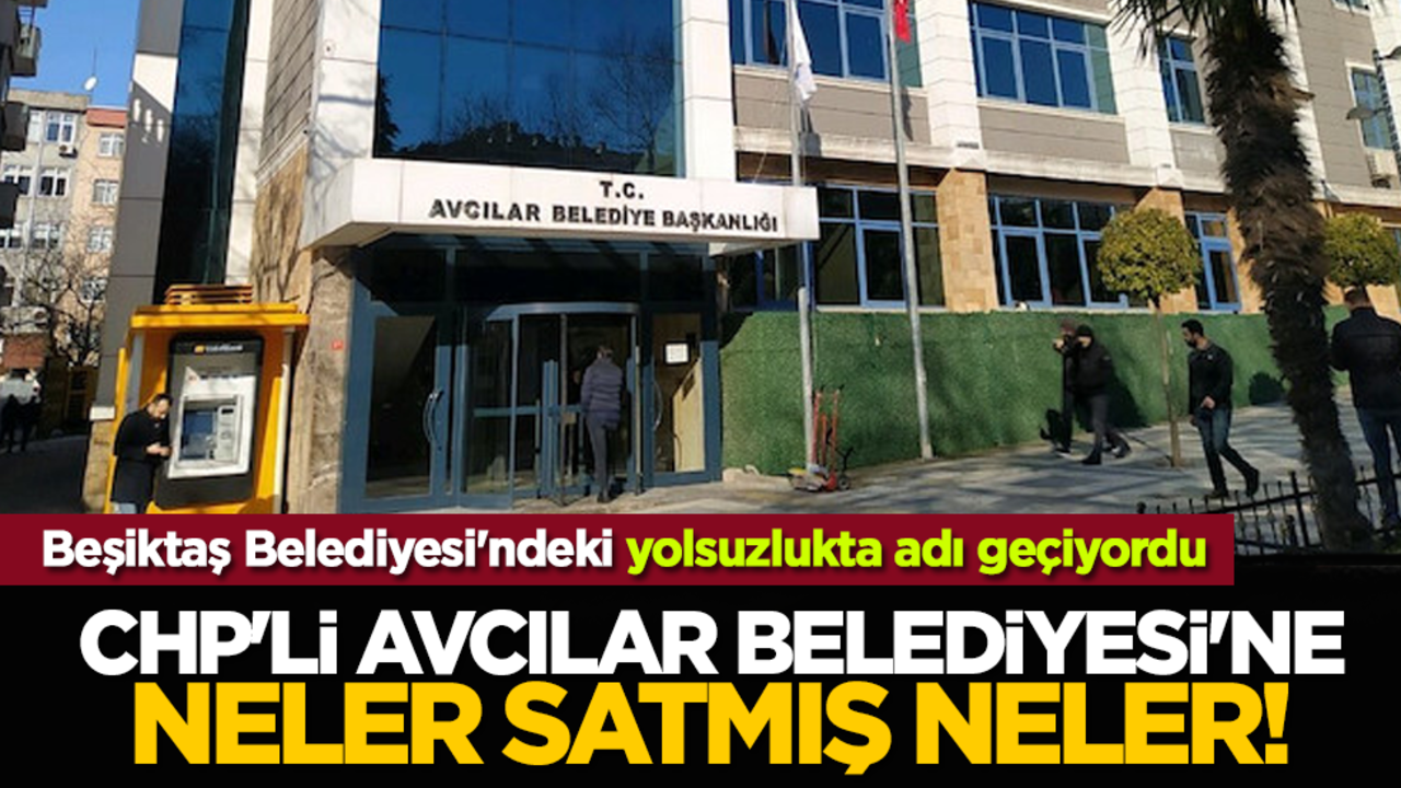 Beşiktaş Belediyesi'ndeki yolsuzlukta adı geçiyordu: CHP'li Avcılar belediyesi'ne neler satmış neler!