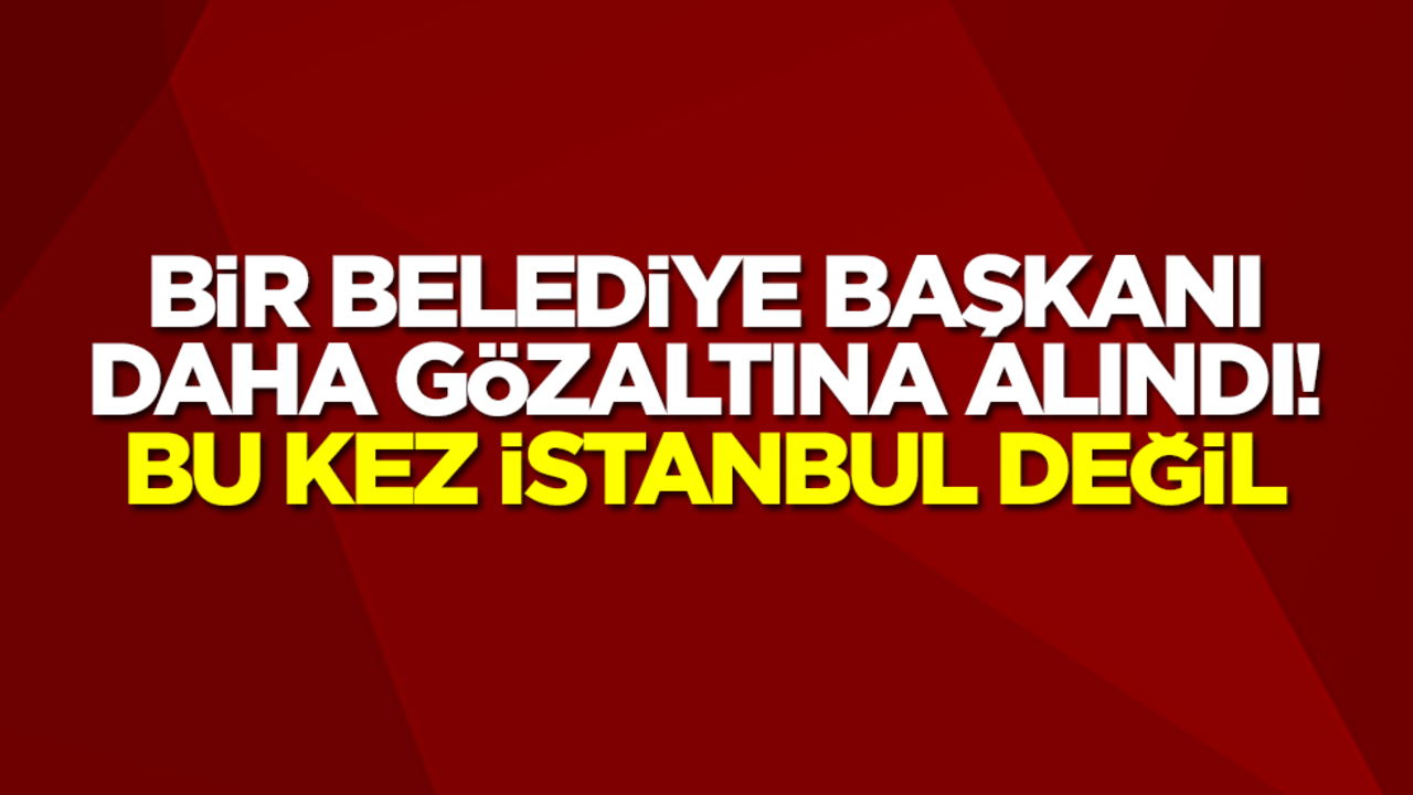 Bir belediye başkanı daha gözaltına alındı! Bu kez İstanbul değil