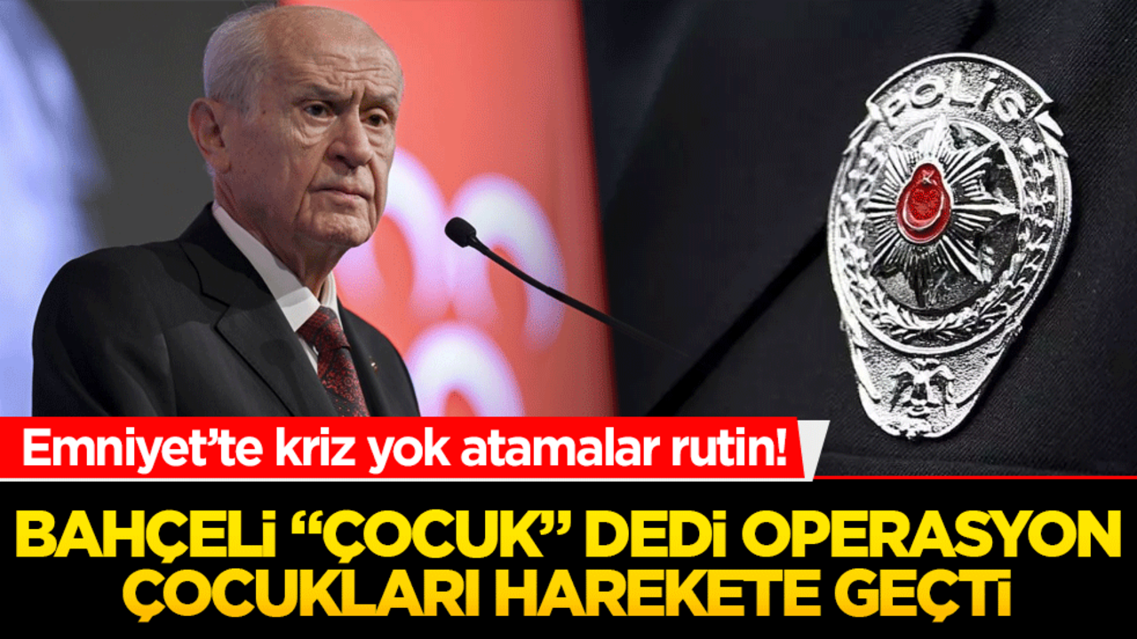 Emniyet’te kriz yok atamalar rutin! Bahçeli "çocuk" dedi operasyon çocukları harekete geçti