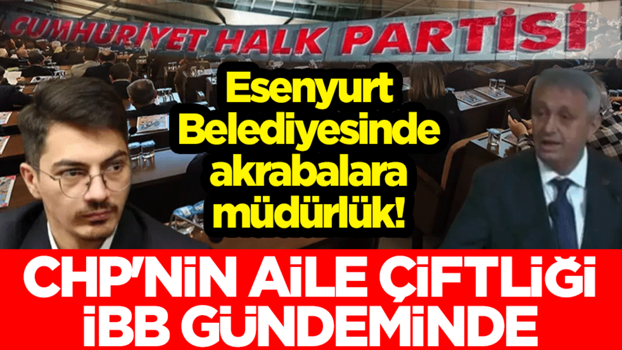 Esenyurt Belediyesinde akrabalara müdürlük! CHP'nin aile çiftliği İBB gündeminde