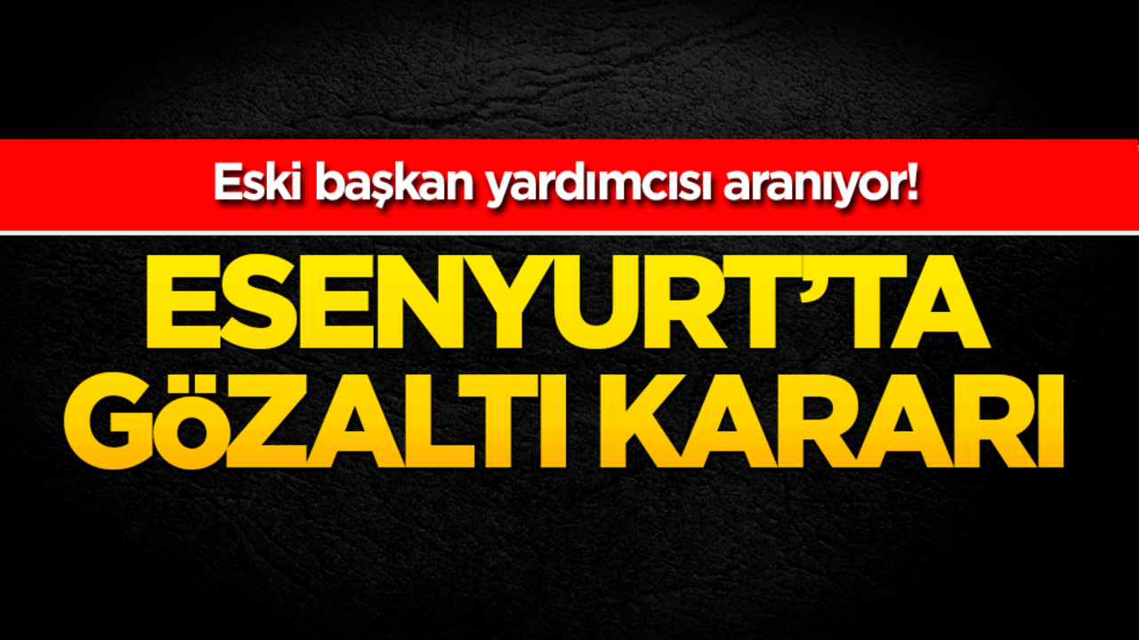 Esenyurt'ta gözaltı kararı! Eski Başkan Yardımcısı aranıyor