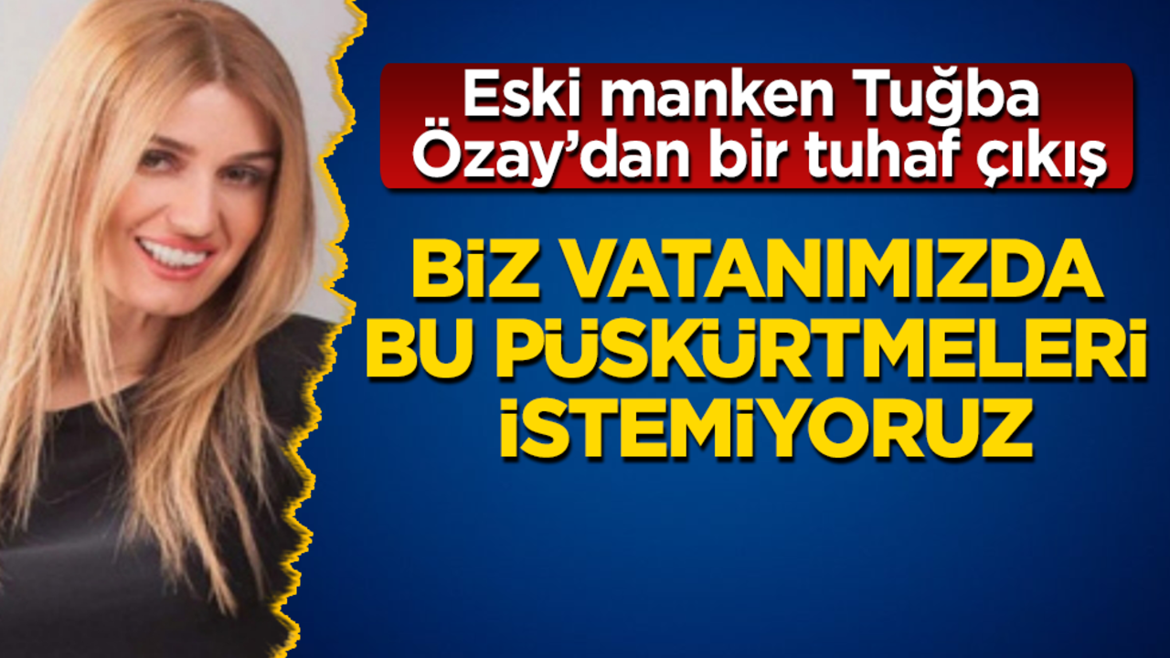 Eski manken Tuğba Özay’dan bir tuhaf çıkış: Biz vatanımızda bu püskürtmeleri istemiyoruz