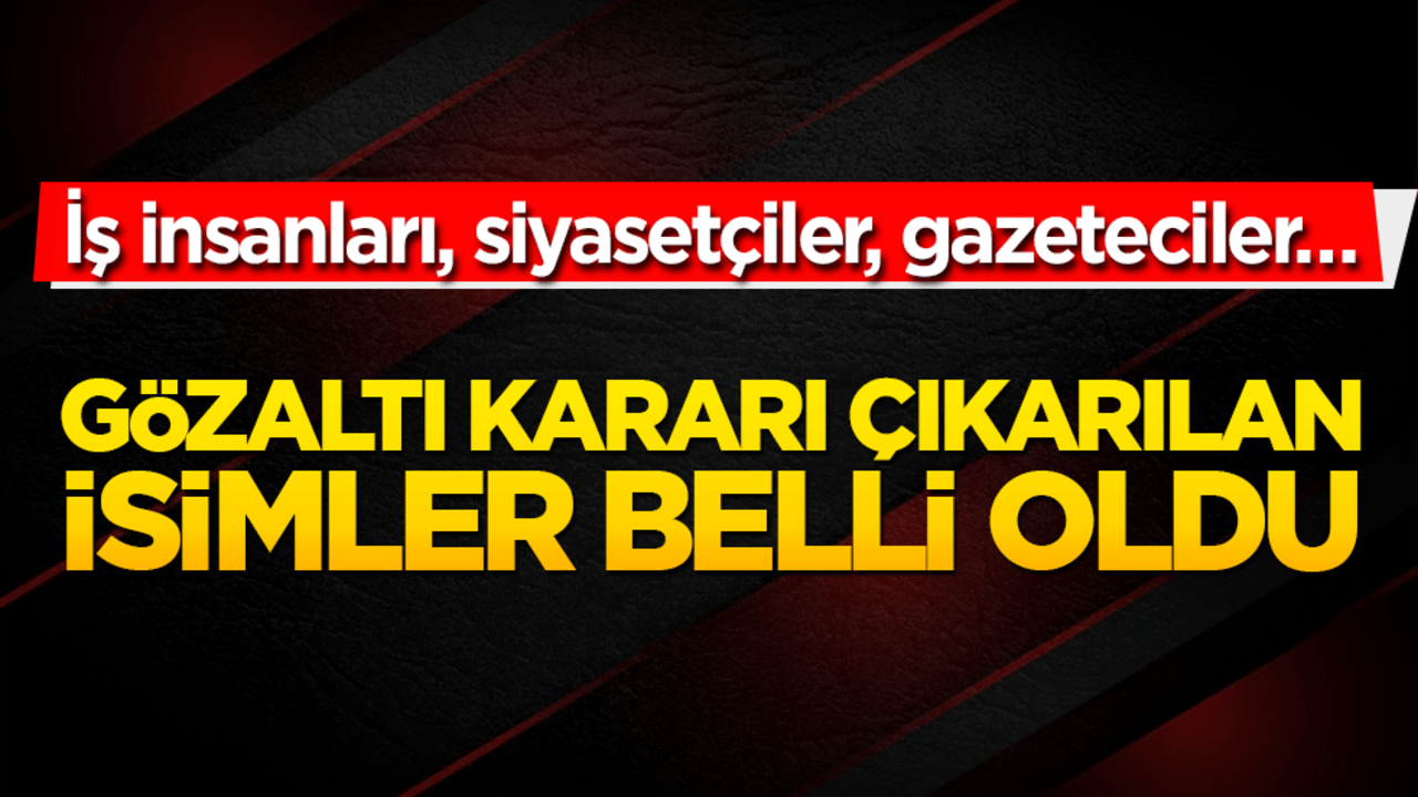 Gözaltı kararı çıkarılan isimler açıklandı: İş insanları, siyasetçiler, gazeteciler…