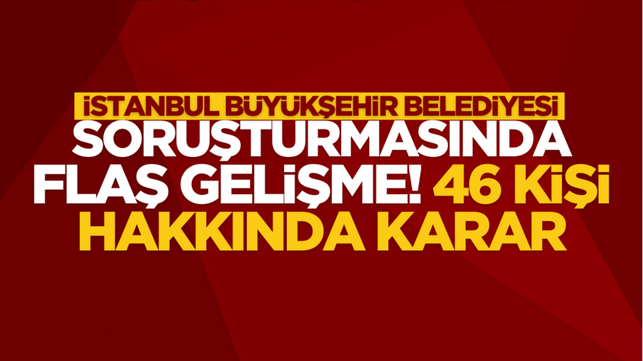 İBB soruşturmasın 46 kişi hakkında flaş karar