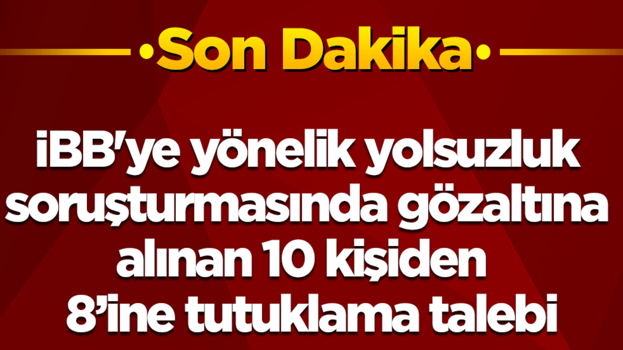 İBB'ye yönelik son operasyonda gözaltına alınan 10 kişiden 8’ine tutuklama talebi!