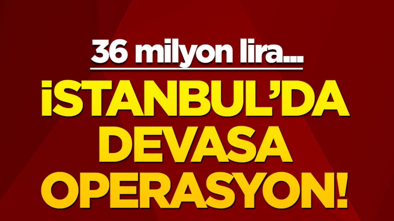 İstanbul'da devasa operasyon! 36 milyon lira...