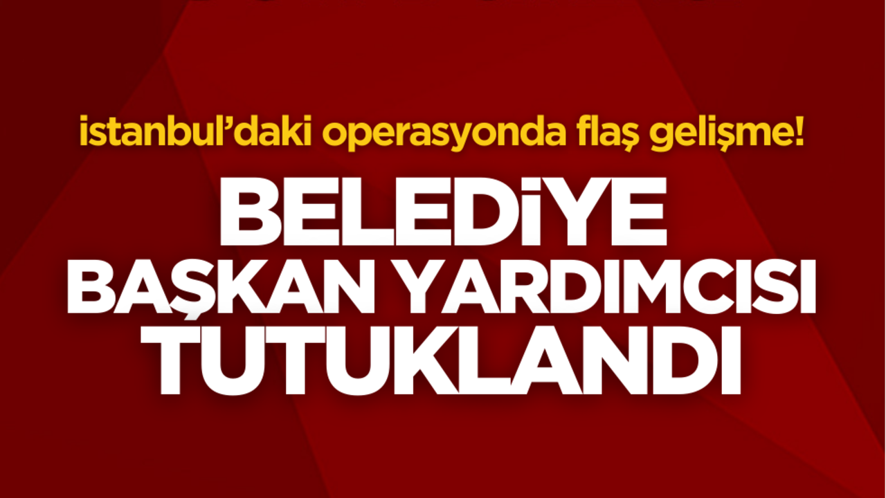 İstanbul’daki operasyonda flaş gelişme! Belediye Başkan yardımcısı tutuklandı
