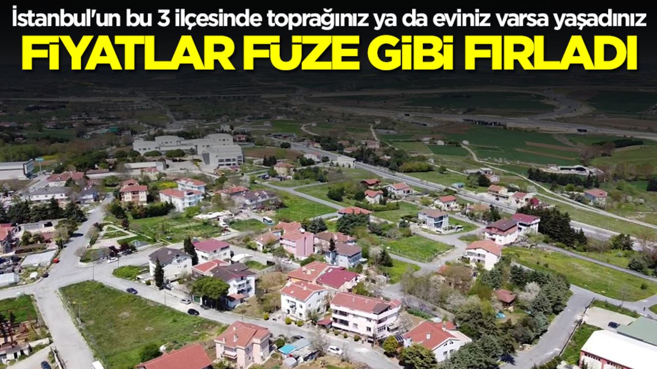 İstanbul'un bu 3 ilçesinde toprağınız ya da eviniz varsa yaşadınız! Fiyatlar füze gibi fırladı