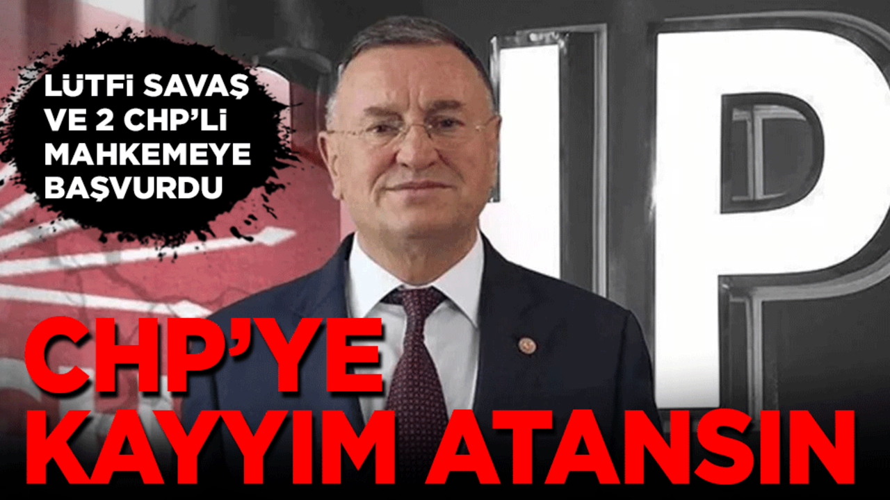 Lütfi Savaş ile 2 CHP’li mahkemeye başvurdu: CHP’ye kayyım atansın