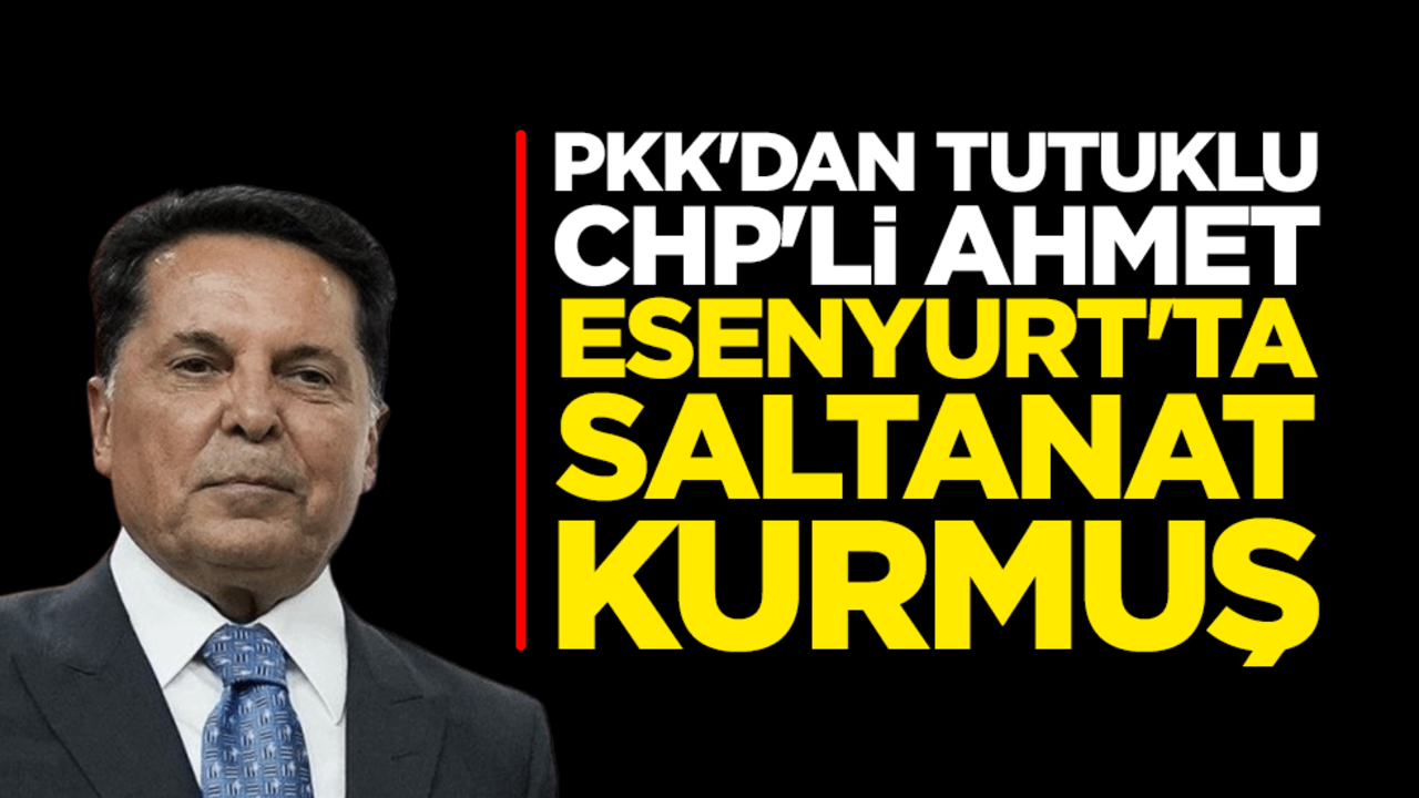 PKK'dan tutuklu CHP'li Ahmet Özer Esenyurt'ta saltanat kurmuş