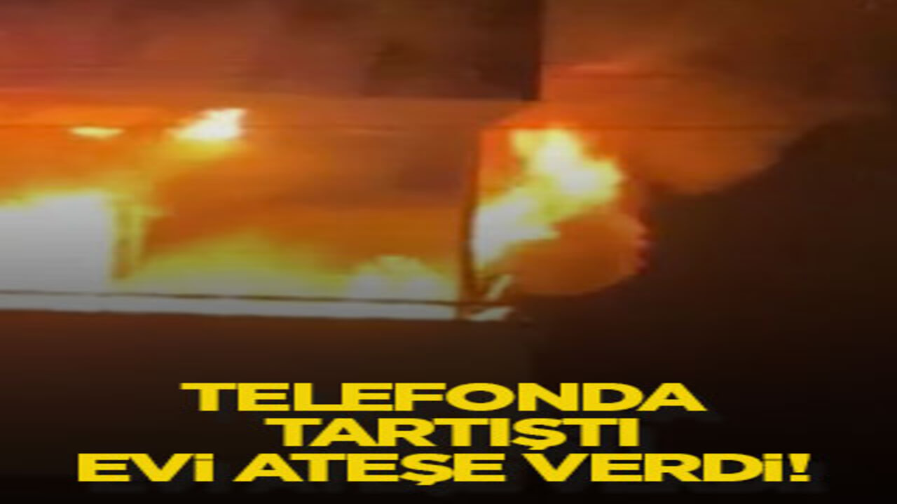 Telefonda tartıştı, evi ateşe verdi!