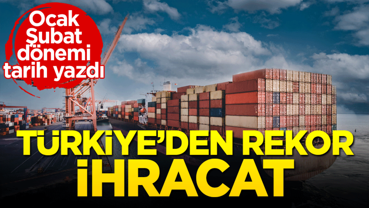 Türkiye'den rekor ihracat! Ocak Şubat döneminde tarih yazıldı