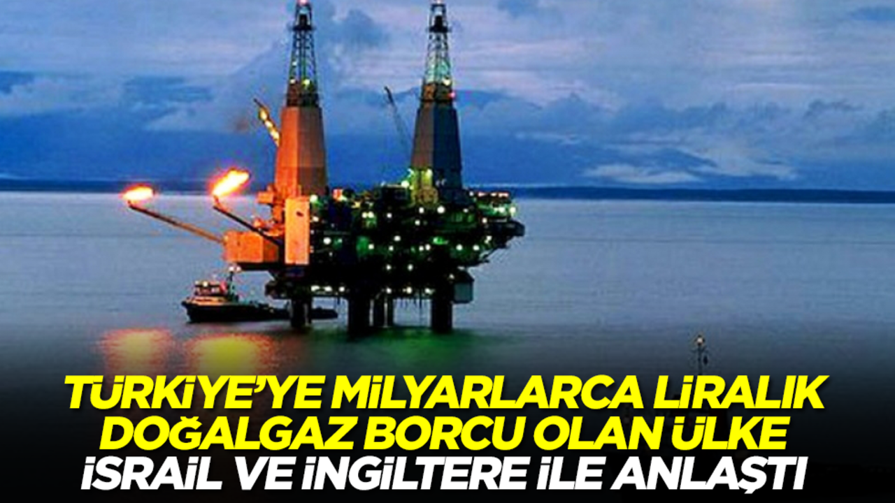 Türkiye'ye milyarlarca dolarlık doğalgaz borcunu ödemeyen ülke İsrail ve İngiltere ile anlaştı