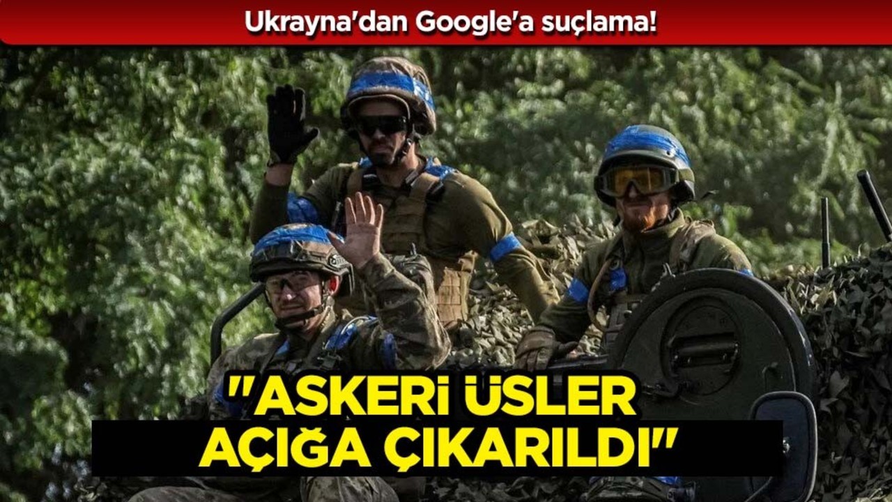 Ukrayna'dan Google'a büyük suçlama: 'Askeri üsler açığa çıkarıldı'... Ortalık karıştı
