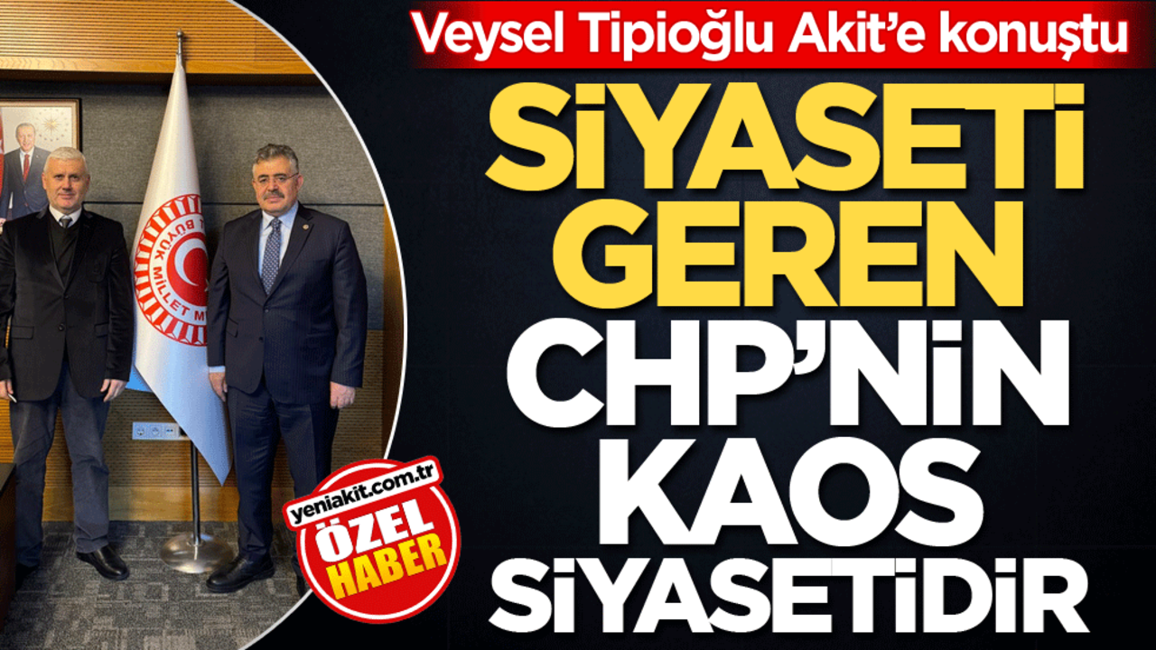 Veysel Tipioğlu Akit’e konuştu! Siyaseti geren CHP’nin kaos siyasetidir
